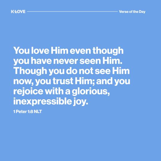 You love Him even though you have never seen Him. Though you do not see Him now, you trust Him; and you rejoice with a glorious, inexpressible joy.