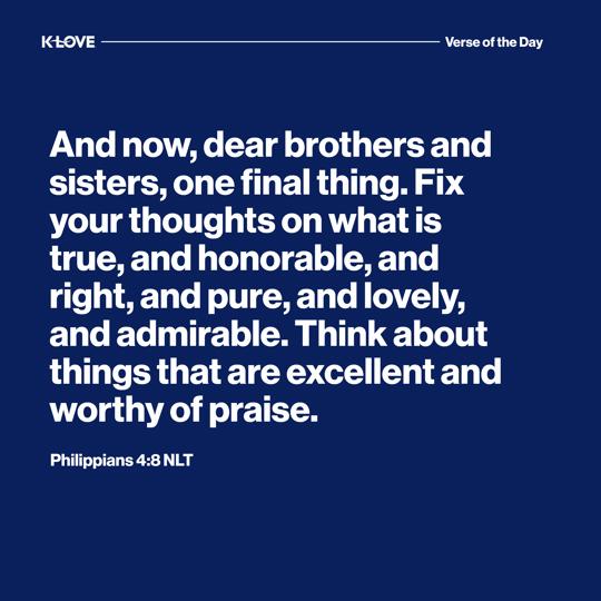 And now, dear brothers and sisters, one final thing. Fix your thoughts on what is true, and honorable, and right, and pure, and lovely, and admirable. Think about things that are excellent and worthy of praise.