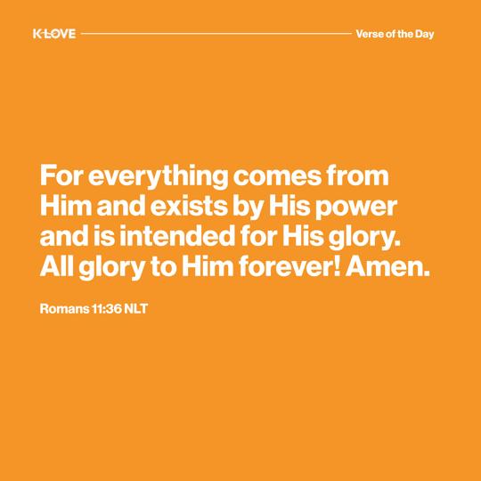 For everything comes from Him and exists by His power and is intended for His glory. All glory to Him forever! Amen.