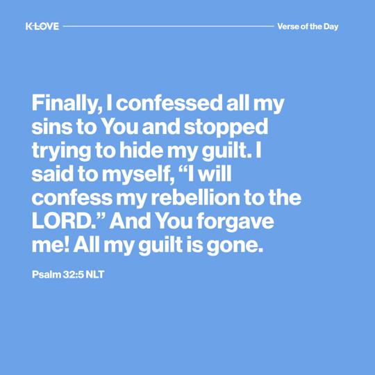 Finally, I confessed all my sins to You and stopped trying to hide my guilt. I said to myself, “I will confess my rebellion to the LORD.” And You forgave me! All my guilt is gone.