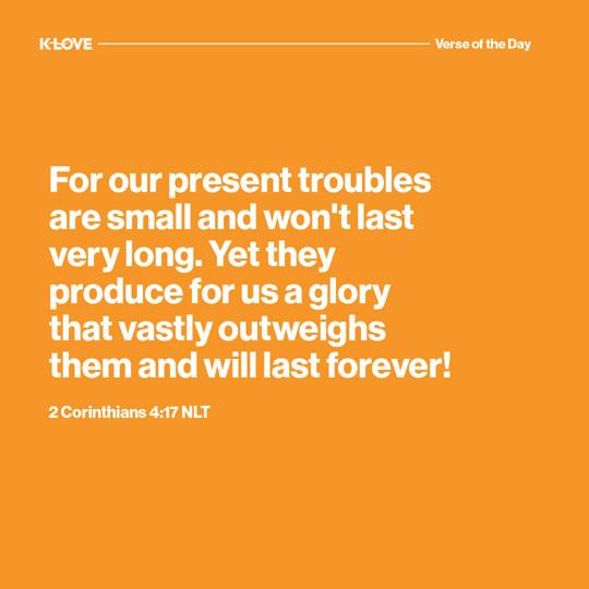 For our present troubles are small and won't last very long. Yet they produce for us a glory that vastly outweighs them and will last forever!