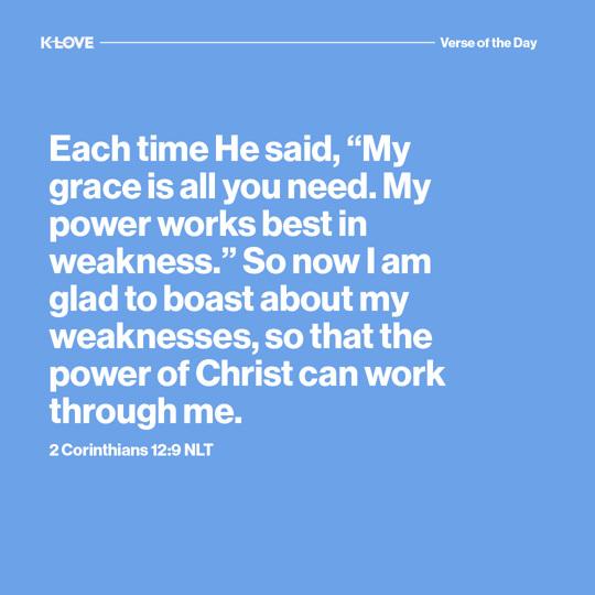 Each time He said, “My grace is all you need. My power works best in weakness.” So now I am glad to boast about my weaknesses, so that the power of Christ can work through me.