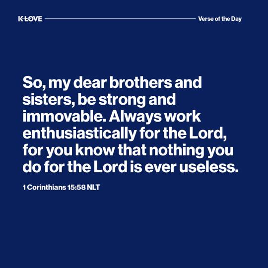 So, my dear brothers and sisters, be strong and immovable. Always work enthusiastically for the Lord, for you know that nothing you do for the Lord is ever useless.