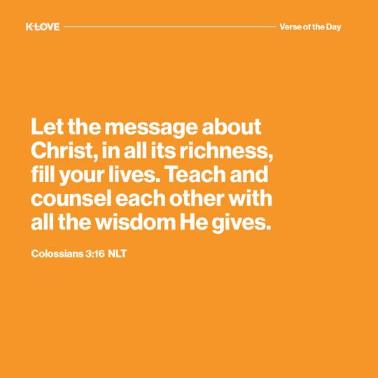 Let the message about Christ, in all its richness, fill your lives. Teach and counsel each other with all the wisdom He gives.