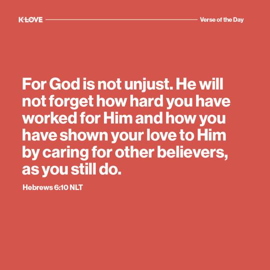 For God is not unjust. He will not forget how hard you have worked for Him and how you have shown your love to Him by caring for other believers, as you still do.