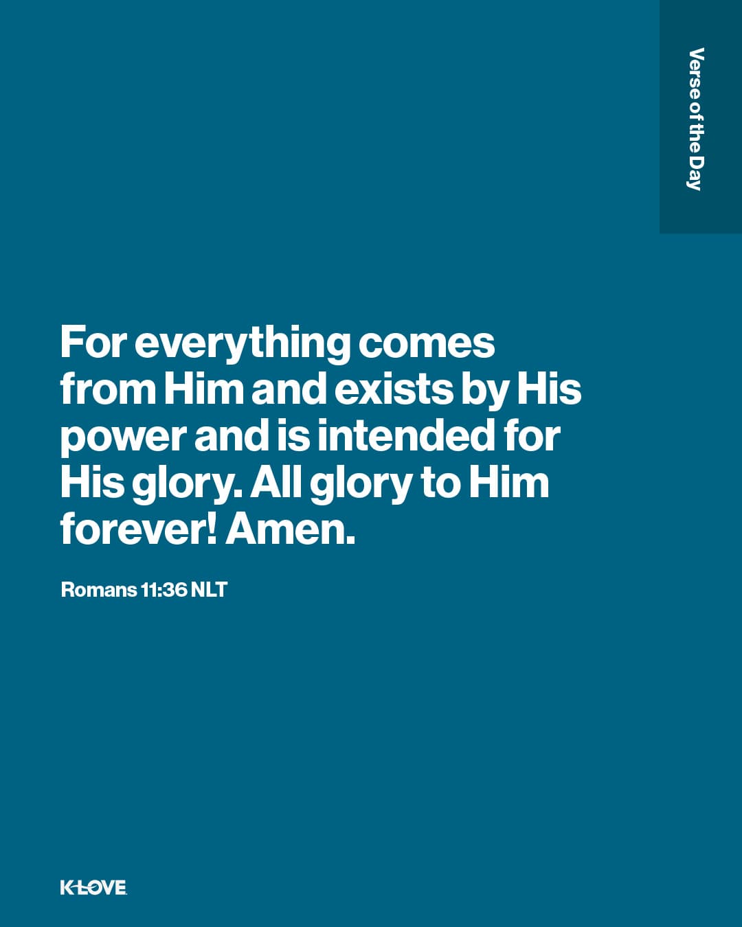 For everything comes from Him and exists by His power and is intended for His glory. All glory to Him forever! Amen.