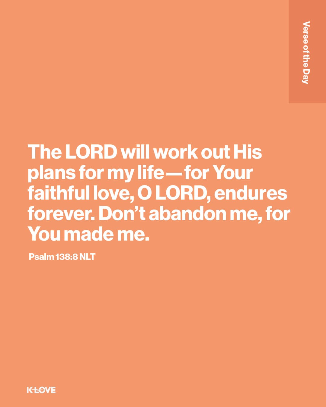 The LORD will work out His plans for my life—for Your faithful love, O LORD, endures forever. Don’t abandon me, for You made me.