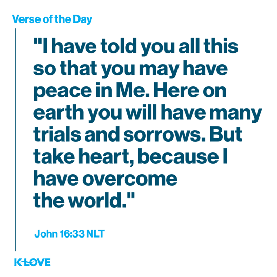 I have told you all this so that you may have peace in Me. Here on earth you will have many trials and sorrows. But take heart, because I have overcome the world.