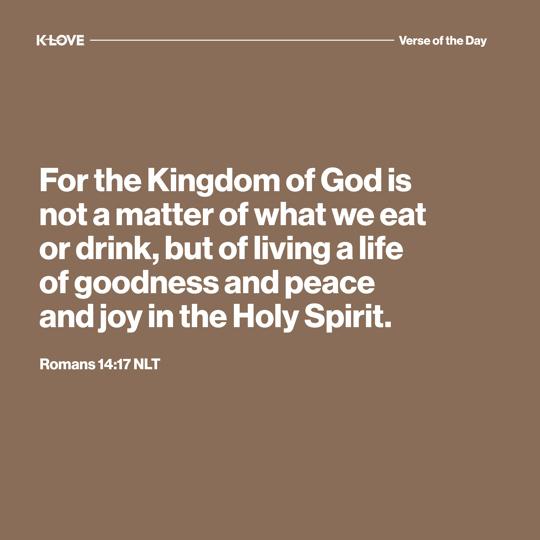 For the Kingdom of God is not a matter of what we eat or drink, but of living a life of goodness and peace and joy in the Holy Spirit.