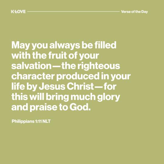 May you always be filled with the fruit of your salvation—the righteous character produced in your life by Jesus Christ—for this will bring much glory and praise to God.