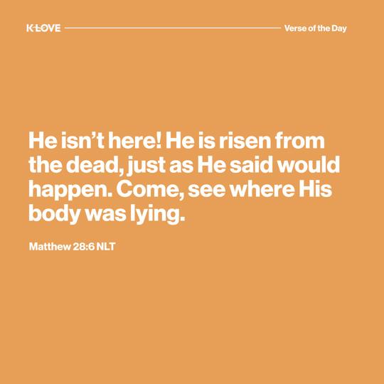 He isn’t here! He is risen from the dead, just as He said would happen. Come, see where His body was lying.