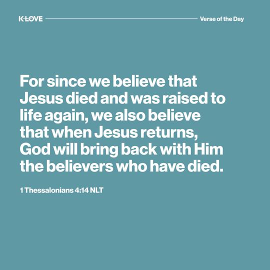 For since we believe that Jesus died and was raised to life again, we also believe that when Jesus returns, God will bring back with Him the believers who have died.