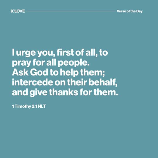 I urge you, first of all, to pray for all people. Ask God to help them; intercede on their behalf, and give thanks for them.