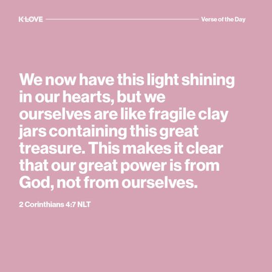 We now have this light shining in our hearts, but we ourselves are like fragile clay jars containing this great treasure. This makes it clear that our great power is from God, not from ourselves.