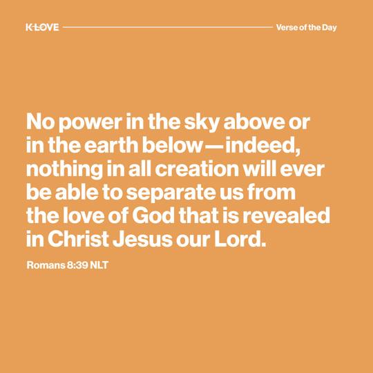 No power in the sky above or in the earth below—indeed, nothing in all creation will ever be able to separate us from the love of God that is revealed in Christ Jesus our Lord.