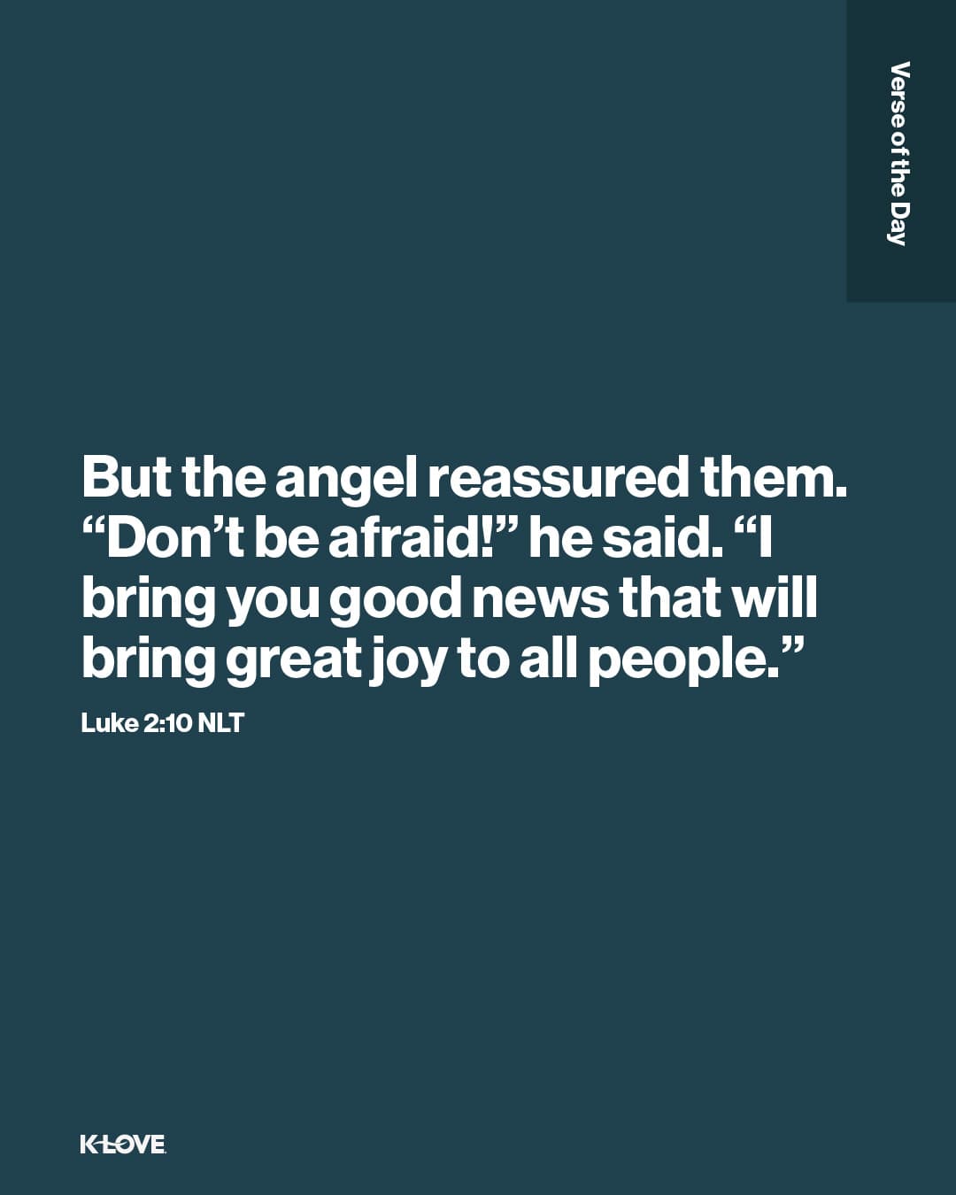 But the angel reassured them. “Don’t be afraid!” he said. “I bring you good news that will bring great joy to all people."