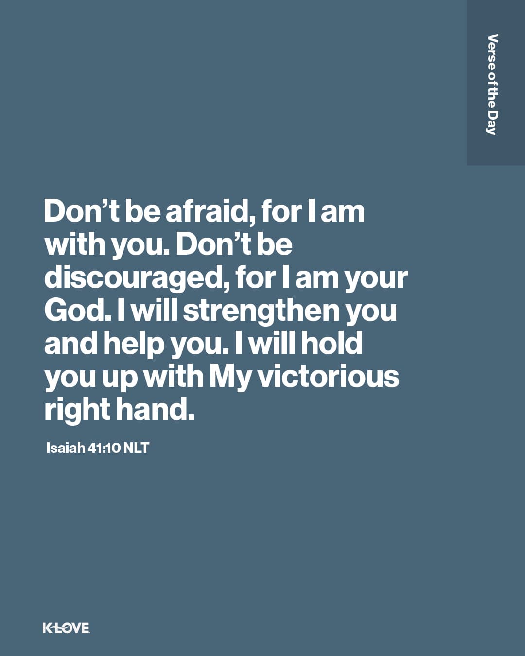 Don’t be afraid, for I am with you. Don’t be discouraged, for I am your God. I will strengthen you and help you. I will hold you up with My victorious right hand.