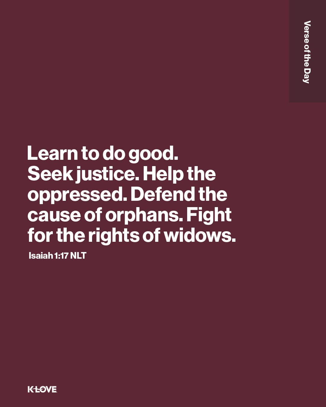 Learn to do good. Seek justice. Help the oppressed. Defend the cause of orphans. Fight for the rights of widows.