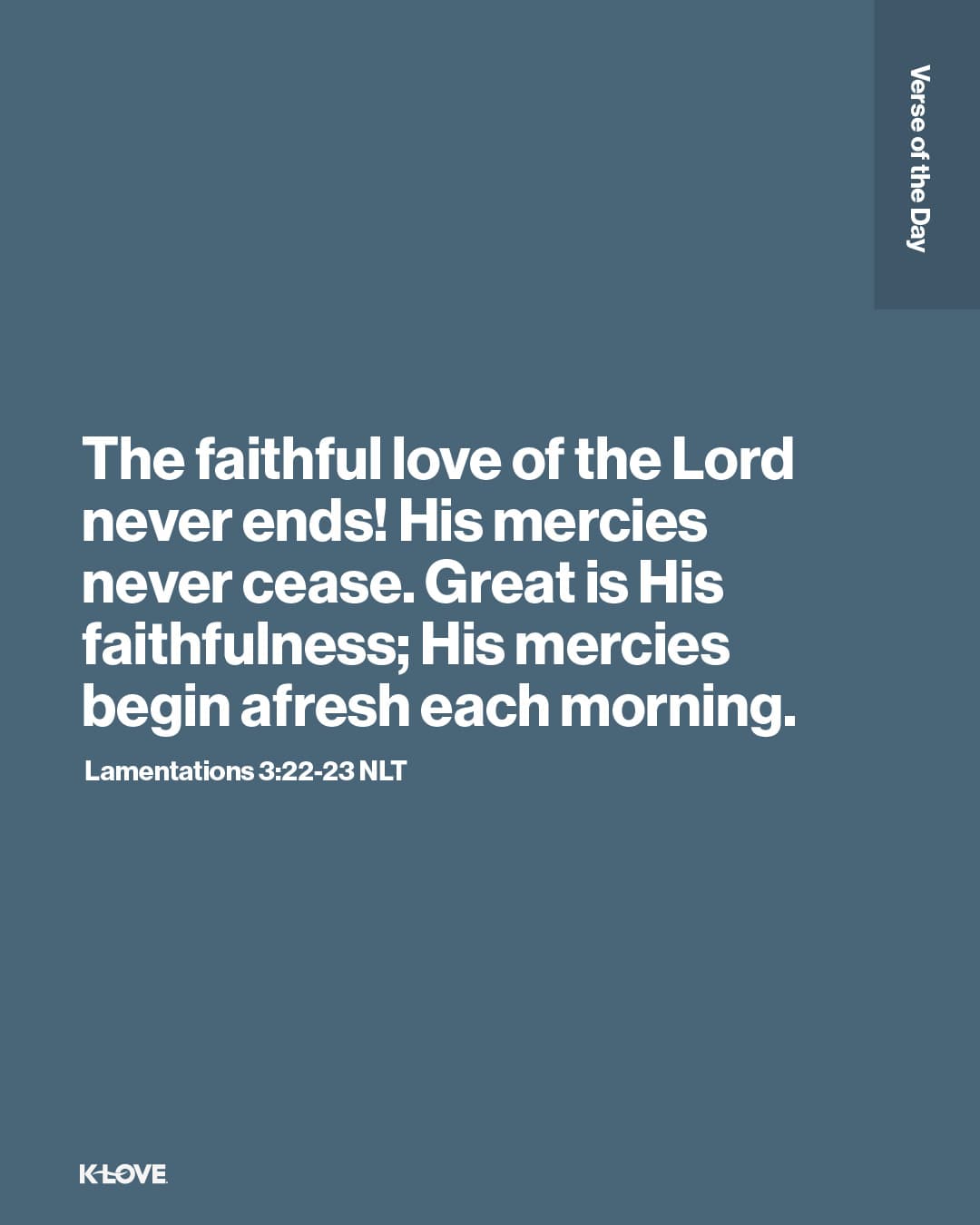 The faithful love of the Lord never ends! His mercies never cease. Great is His faithfulness; His mercies begin afresh each morning.